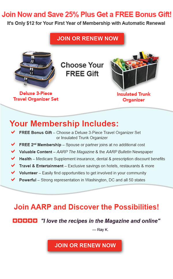 Join Now and Save 25% Plus Get a FREE Bonus Gift! It's Only $12 for your first year of membership with automatic renewal. JOIN OR RENEW NOW Choose Your FREE Gift Deluxe 3-Piece Travel Organizer Set Insulated Trunk Organizer Your Membership Includes: FREE Bonus Gift - Choose a Deluxe 3-Piece Travel Organizer Set or Insulated Trunk Organizer FREE 2nd Membership - Spouse or partner joins at no additional cost Valuable Content - AARP The Magazine & the AARP Bulletin Newspaper Health - Medicare Supplement insurance, dental & prescription discount benefits Travel & Entertainment - Exclusive savings on hotels, restaurants & more Volunteer - Easily find opportunities to get involved in your community Powerful - Strong representation in Washington, DC and all 50 states Join AARP and Discover the Possibilities! I love the recipes in the Magazine and online - Ray K. JOIN OR RENEW NOW