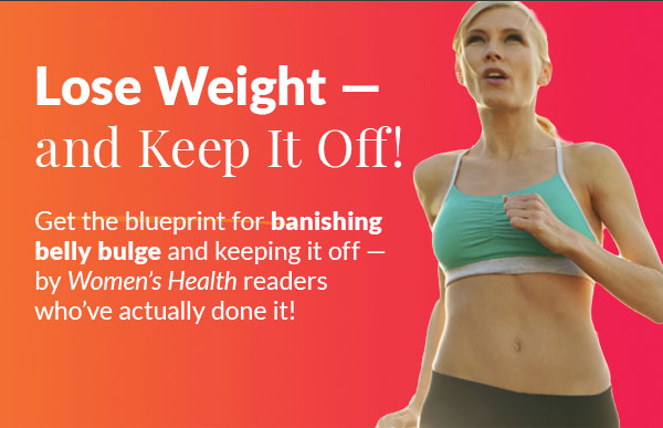 Lose Weight — and keep it off! Get the blueprint for banishing belly bulge and keeping it off — by Women's Health readers who've done it! Individual results will vary. Proper diet and exercise as described in Take It All Off! Keep It All Off! are necessary to achieve these results.