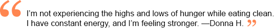 I'm not experiencing the highs and lows of hunger while eating clean. I have constant energy, and I'm feeling stronger. —Donna H.