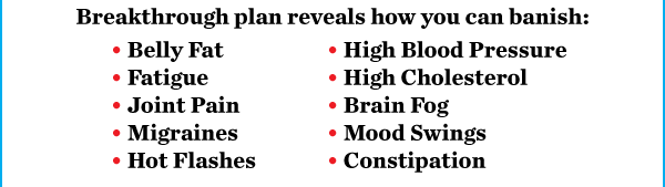 Breakthrough plan reveals how you can banish: • Belly Fat • Fatigue • Joint Pain • Migraines • Hot Flashes • High Blood Pressure • High Cholesterol • Brain Fog • Mood Swings • Constipation