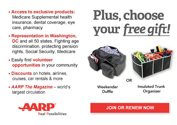 Access to exclusive products: Medicare Supplemental health insurance, dental coverage, eye care, pharmacy Representation in Washington,DC and all 50 states. Fighting age discrimination, protecting pension rights, Social Security, Medicare Easily find volunteer opportunities in your community Discounts on hotels, airlines, cruises, car rentals & more AARP The Magazine-world's largest circulation Plus, choose your free gift! Weekender Duffle OR Insulated Trunk Organizer JOIN OR RENEW NOW