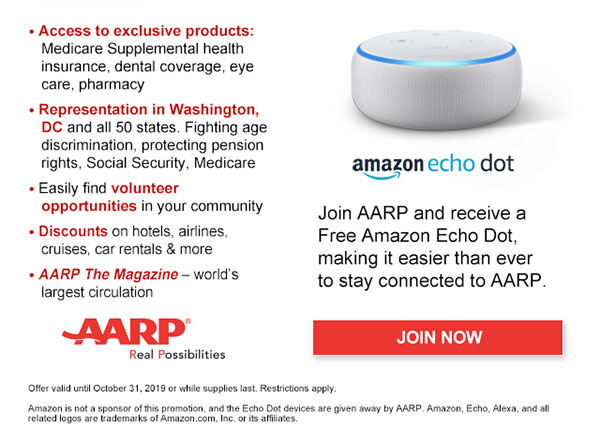 Access to exclusive products: Medicare Supplemental health insurance, dental coverage, eye care, pharmacy Representation in Washington,DC and all 50 states. Fighting age discrimination, protecting pension rights, Social Security, Medicare Easily find volunteer opportunities in your community Discounts on hotels, airlines, cruises, car rentals & more AARP The Magazine-world's largest circulation Join AARP and receive a Free Amazon Echo Dot, making it easier than ever to stay connected to AARP. JOIN NOW Offer valid until October 31, 2019 or while supplies last. Restrictions apply. Amazon is not a sponsor of this promotion, and the Echo Dot devices are given away by AARP. Amazon, Echo, Alexa, and all related logos are trademarks of Amazon.com, Inc. or its affiliates.