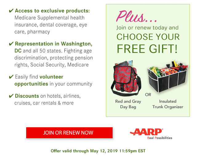 Access to exclusive products: Medicare Supplemental health insurance, dental coverage, eye care, pharmacy Representation in Washington, DC and all 50 states. Fighting age discrimination, protecting pension rights, Social Security, Medicare Easily find volunteer opportunities in your community Discounts on hotels, airlines, cruises, car rentals & more Plus... Join or renew today and CHOOSE YOUR FREE GIFT! Red and Gray Day Bag OR Insulated Trunk Organizer Offer valid through May 12, 2019 11:59pm EST
