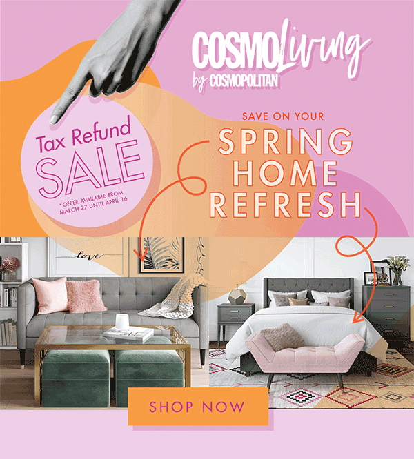 CosmoLiving by Cosmopolitan. Save On Your Spring Home Refresh. Tax Refund Sale *Offer Available from March 27 until April 16. Shop Now
