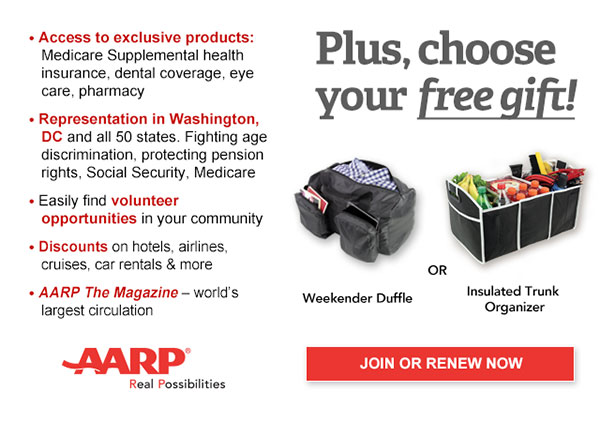 Access to exclusive products: Medicare Supplemental health insurance, dental coverage, eye care, pharmacy Representation in Washington,DC and all 50 states. Fighting age discrimination, protecting pension rights, Social Security, Medicare Easily find volunteer opportunities in your community Discounts on hotels, airlines, cruises, car rentals & more AARP The Magazine-world's largest circulation Plus, choose your free gift! Weekender Duffle OR Insulated Trunk Organizer JOIN OR RENEW NOW