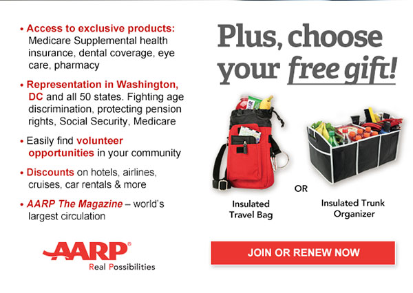 Access to exclusive products: Medicare Supplemental health insurance, dental coverage, eye care, pharmacy Representation in Washington, DC and all 50 states. Fighting age discrimination, protecting pension rights, Social Security, Medicare Easily find volunteer opportunities in your community Discounts on hotels, airlines, cruises, car rentals & more AARP The Magazine - AARP The Magazine world's largest circulation Plus, choose your free gift! Insulated Travel Bag OR Insulated Trunk Organizer JOIN OR RENEW NOW