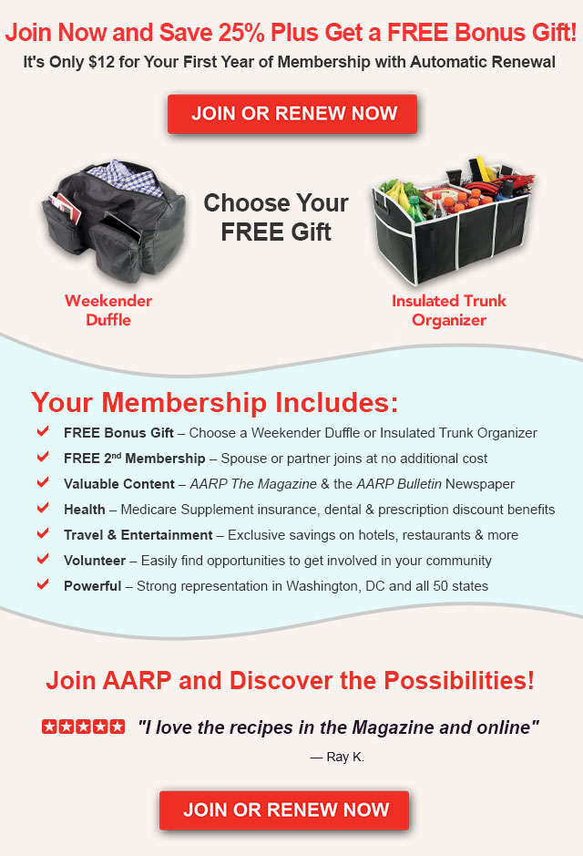 Join Now and Save 25% Plus Get a FREE Bonus Gift!. It's Only $12 for Your First Year of Membership with Automatic Renewal. Join OR Renew Now. Choose your free gift Weekender Duffle or Insulated Trunk Organizer. Your Membership Includes: FREE Bonus Gift - Choose a Weekender Duffle or Insulated Trunk Organizer. FREE 2nd Membership - Spouse or partner joins at no additional cost. Valuable Content - AARP The Magazine & the AARP Bulletin Newspaper. Health - Medicare Supplement insurance, dental & prescription discount benefits. Travel & Entertainment Exclusive savings on hotels, restaurants & more. Volunteer - Easily find opportunities to get involved in your community. Powerful - Strong representation in Washington, DC and all 50 states. Join AARP and Discover the Possibilities!. I love the recipes in the Magazine and online - Ray K. JOIN OR RENEW NOW