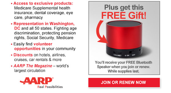 Access to exclusive products: Medicare Supplemental health insurance, dental coverage, eye care, pharmacy Representation in Washington,DC and all 50 states. Fighting age discrimination, protecting pension rights, Social Security, Medicare Easily find volunteer opportunities in your community Discounts on hotels, airlines, cruises, car rentals & more AARP The Magazine-world's largest circulation Plus get this FREE Gift You'll receive your FREE Bluetooth Speaker when you join or renew. While supplies last JOIN OR RENEW NOW