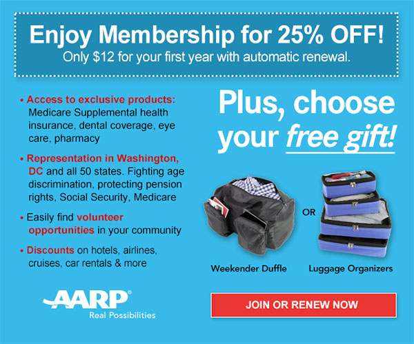 Enjoy Membership for 25% OFF! Only $12 for your first year with automatic renewal. Access to exclusive products: Medicare Supplemental health insurance, dental coverage, eye care, pharmacy. Representation in Washington, DC and all 50 states. Fighting age discrimination, protecting pension rights, Social Security, Medicare. Easily find volunteer opportunities in your community. Discounts on hotels, airlines, cruises, car rentals & more. Plus, choose your free gift! Weekender Duffle OR Luggage Organizers.