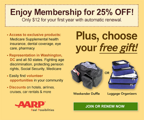 Enjoy Membership for 25% OFF! Only $12 for your first year with automatic renewal. Access to exclusive products: Medicare Supplemental health insurance, dental coverage, eye care, pharmacy. Representation in Washington, DC and all 50 states. Fighting age discrimination, protecting pension rights, Social Security, Medicare. Easily find volunteer opportunities in your community. Discounts on hotels, airlines, cruises, car rentals & more. Plus, choose your free gift! Weekender Duffle OR Luggage Organizers.