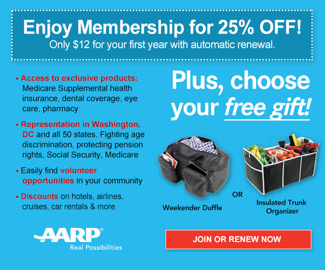 Enjoy Membership for 25% OFF! Only $12 for your first year with automatic renewal. Access to exclusive products: Medicare Supplemental health insurance, dental coverage, eye care, pharmacy. Representation in Washington, DC and all 50 states. Fighting age discrimination, protecting pension rights, Social Security, Medicare. Easily find volunteer opportunities in your community. Discounts on hotels, airlines, cruises, car rentals & more. Plus, choose your free gift! Weekender Duffle OR Insulated Trunk Organizer.