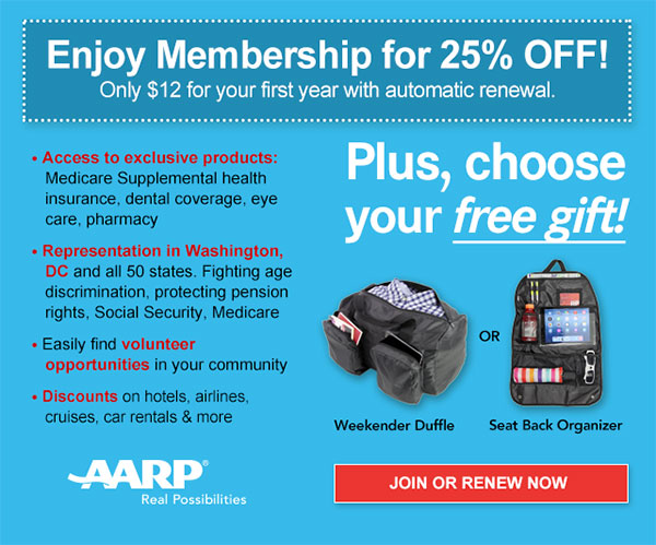 Enjoy Membership for 25% OFF! Only $12 for your first year with automatic renewal. Access to exclusive products: Medicare Supplemental health insurance, dental coverage, eye care, pharmacy. Representation in Washington, DC and all 50 states. Fighting age discrimination, protecting pension rights, Social Security, Medicare. Easily find volunteer opportunities in your community. Discounts on hotels, airlines, cruises, car rentals & more. Plus, choose your free gift! Weekender Duffle OR Seat Back Organizer.